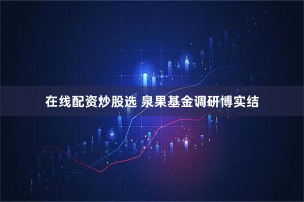在线配资炒股选 泉果基金调研博实结