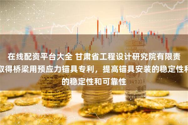 在线配资平台大全 甘肃省工程设计研究院有限责任公司取得桥梁用预应力锚具专利，提高锚具安装的稳定性和可靠性