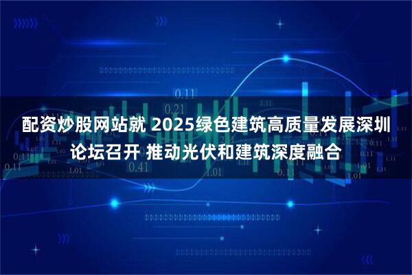 配资炒股网站就 2025绿色建筑高质量发展深圳论坛召开 推动光伏和建筑深度融合