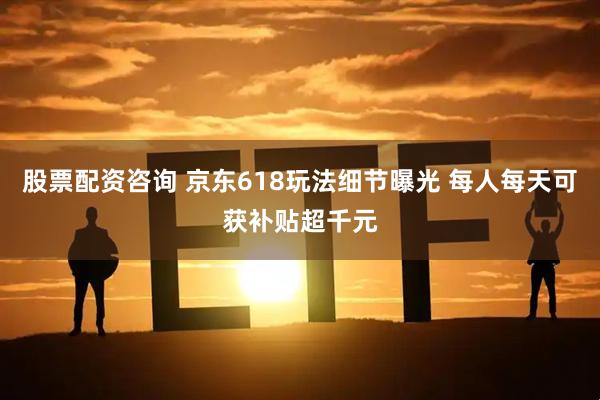 股票配资咨询 京东618玩法细节曝光 每人每天可获补贴超千元