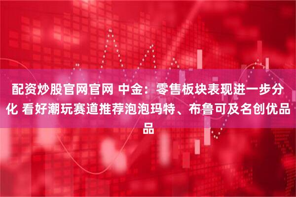 配资炒股官网官网 中金：零售板块表现进一步分化 看好潮玩赛道推荐泡泡玛特、布鲁可及名创优品