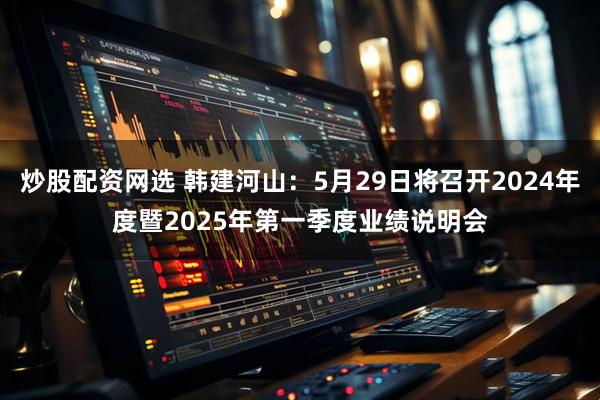 炒股配资网选 韩建河山：5月29日将召开2024年度暨2025年第一季度业绩说明会