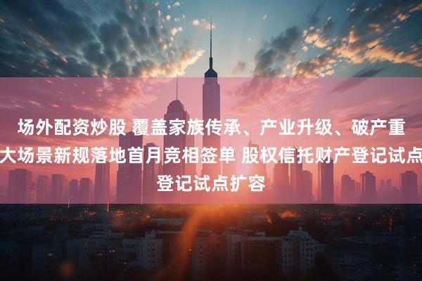 场外配资炒股 覆盖家族传承、产业升级、破产重整三大场景新规落地首月竞相签单 股权信托财产登记试点扩容