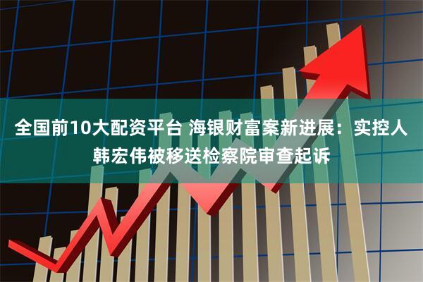 全国前10大配资平台 海银财富案新进展：实控人韩宏伟被移送检察院审查起诉