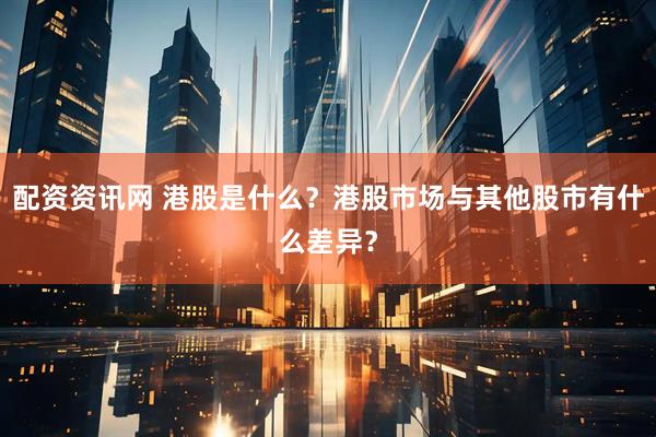 配资资讯网 港股是什么？港股市场与其他股市有什么差异？