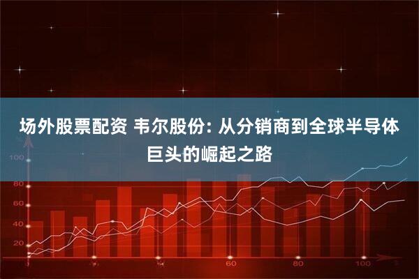 场外股票配资 韦尔股份: 从分销商到全球半导体巨头的崛起之路