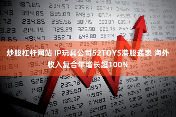 炒股杠杆网站 IP玩具公司52TOYS港股递表 海外收入复合年增长超100%