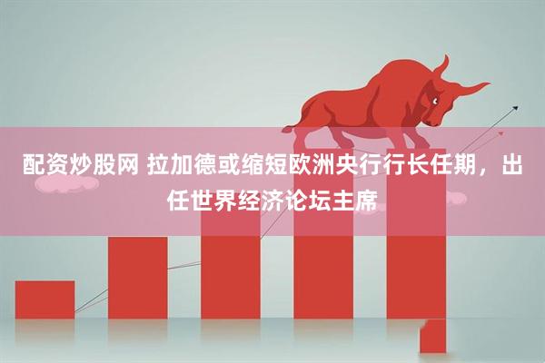 配资炒股网 拉加德或缩短欧洲央行行长任期，出任世界经济论坛主席