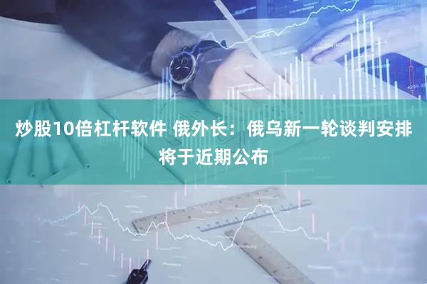炒股10倍杠杆软件 俄外长：俄乌新一轮谈判安排将于近期公布