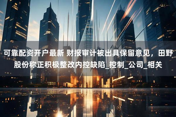 可靠配资开户最新 财报审计被出具保留意见，田野股份称正积极整改内控缺陷_控制_公司_相关