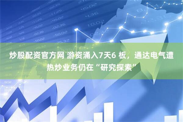 炒股配资官方网 游资涌入7天6 板，通达电气遭热炒业务仍在“研究探索”