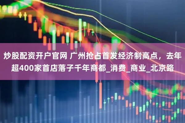 炒股配资开户官网 广州抢占首发经济制高点，去年超400家首店落子千年商都_消费_商业_北京路
