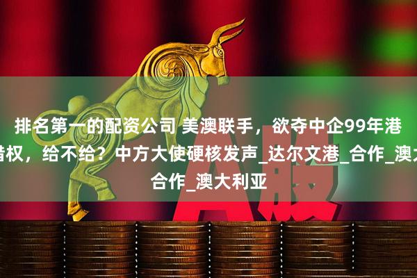 排名第一的配资公司 美澳联手，欲夺中企99年港口租借权，给不给？中方大使硬核发声_达尔文港_合作_澳大利亚