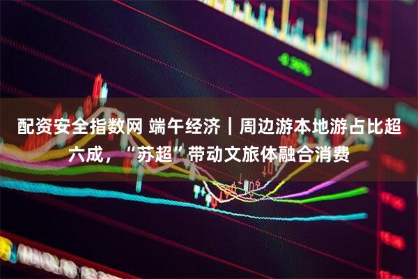 配资安全指数网 端午经济｜周边游本地游占比超六成，“苏超”带动文旅体融合消费