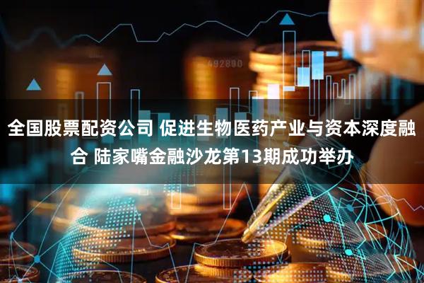 全国股票配资公司 促进生物医药产业与资本深度融合 陆家嘴金融沙龙第13期成功举办