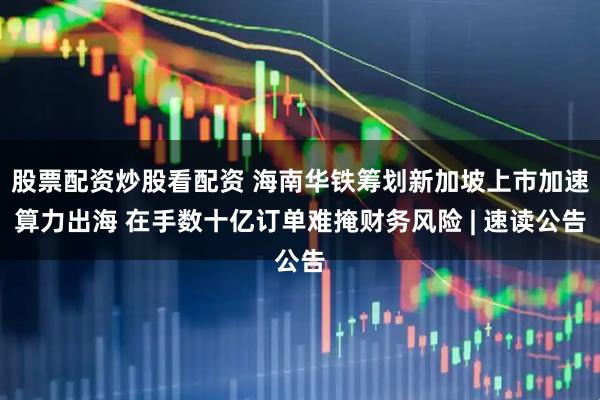 股票配资炒股看配资 海南华铁筹划新加坡上市加速算力出海 在手数十亿订单难掩财务风险 | 速读公告