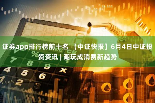 证券app排行榜前十名 【中证快报】6月4日中证投资资讯 | 潮玩成消费新趋势