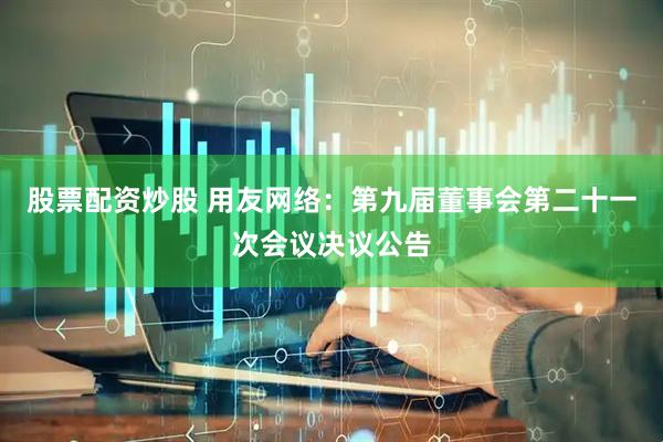 股票配资炒股 用友网络：第九届董事会第二十一次会议决议公告