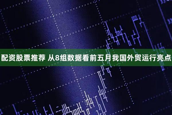 配资股票推荐 从8组数据看前五月我国外贸运行亮点