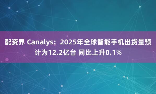 配资界 Canalys：2025年全球智能手机出货量预计为12.2亿台 同比上升0.1%