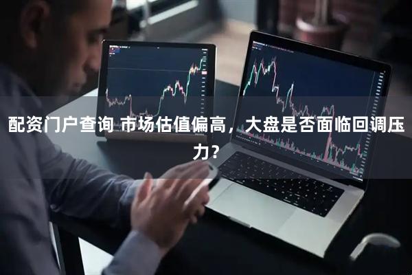 配资门户查询 市场估值偏高，大盘是否面临回调压力？