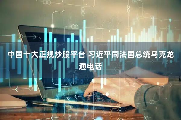中国十大正规炒股平台 习近平同法国总统马克龙通电话