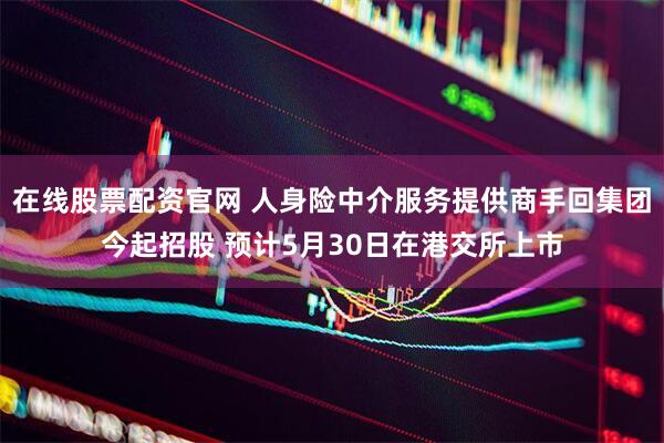 在线股票配资官网 人身险中介服务提供商手回集团今起招股 预计5月30日在港交所上市