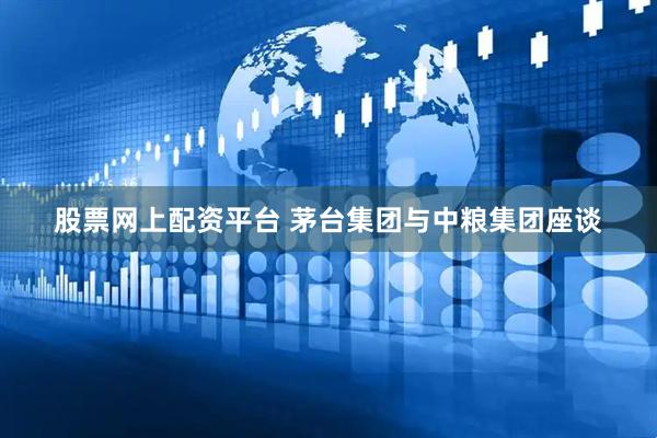 股票网上配资平台 茅台集团与中粮集团座谈