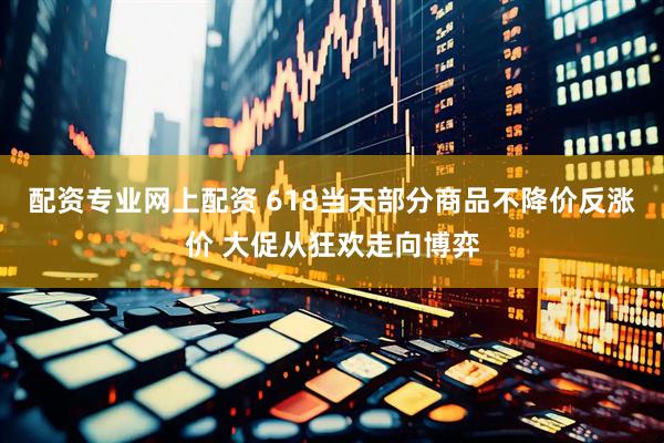 配资专业网上配资 618当天部分商品不降价反涨价 大促从狂欢走向博弈