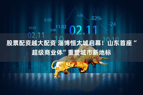 股票配资越大配资 淄博恒太城启幕！山东首座“超级商业体”重塑城市新地标