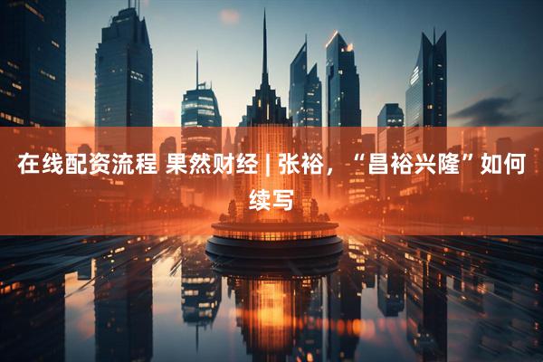 在线配资流程 果然财经 | 张裕，“昌裕兴隆”如何续写
