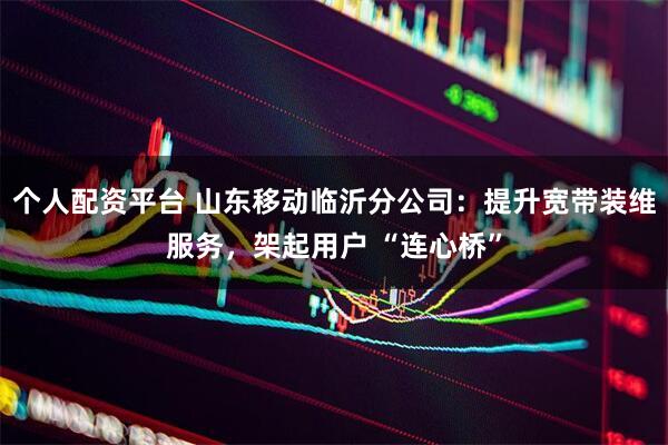 个人配资平台 山东移动临沂分公司：提升宽带装维服务，架起用户 “连心桥”