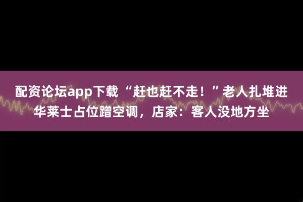 配资论坛app下载 “赶也赶不走！”老人扎堆进华莱士占位蹭空调，店家：客人没地方坐