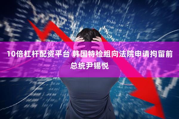 10倍杠杆配资平台 韩国特检组向法院申请拘留前总统尹锡悦