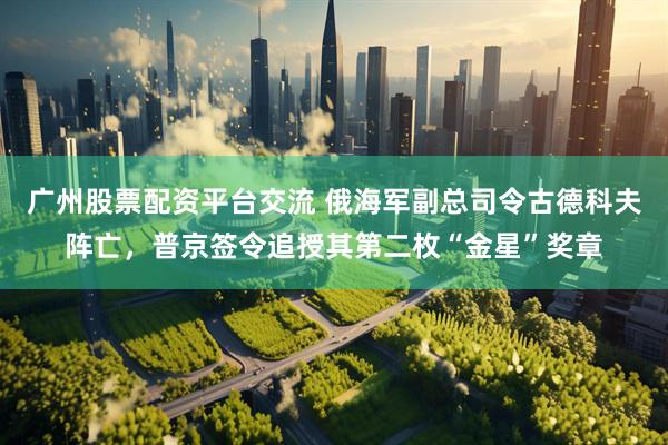 广州股票配资平台交流 俄海军副总司令古德科夫阵亡，普京签令追授其第二枚“金星”奖章