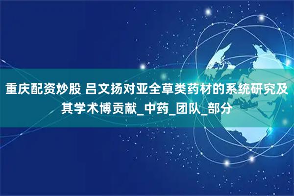 重庆配资炒股 吕文扬对亚全草类药材的系统研究及其学术博贡献_中药_团队_部分