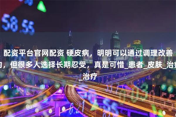配资平台官网配资 硬皮病，明明可以通过调理改善的，但很多人选择长期忍受，真是可惜_患者_皮肤_治疗