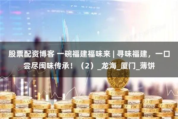 股票配资博客 一碗福建福味来 | 寻味福建，一口尝尽闽味传承！（2）_龙海_厦门_薄饼