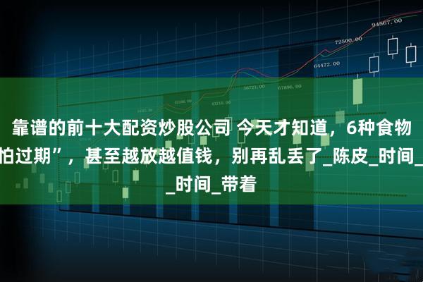 靠谱的前十大配资炒股公司 今天才知道，6种食物“不怕过期”，甚至越放越值钱，别再乱丢了_陈皮_时间_带着