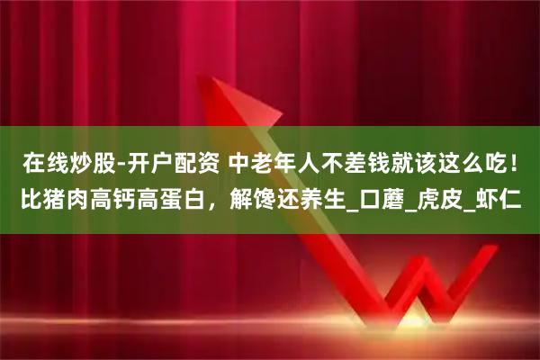 在线炒股-开户配资 中老年人不差钱就该这么吃！比猪肉高钙高蛋白，解馋还养生_口蘑_虎皮_虾仁