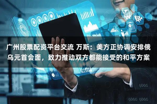 广州股票配资平台交流 万斯：美方正协调安排俄乌元首会面，致力推动双方都能接受的和平方案